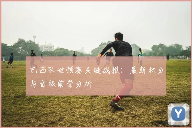 巴西队世预赛关键战报：最新积分与晋级前景分析