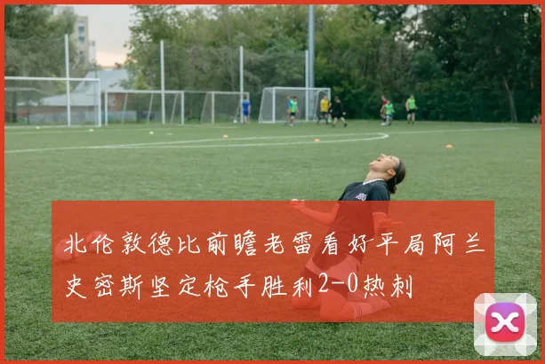 北伦敦德比前瞻老雷看好平局阿兰史密斯坚定枪手胜利2-0热刺