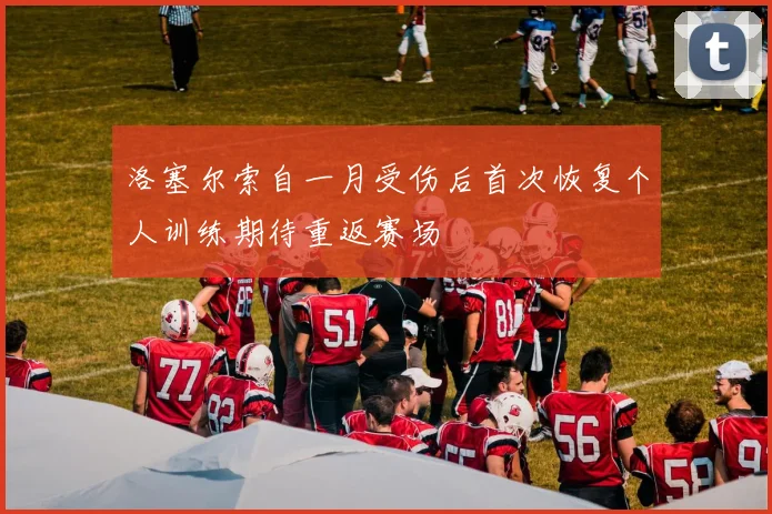 洛塞尔索自一月受伤后首次恢复个人训练期待重返赛场