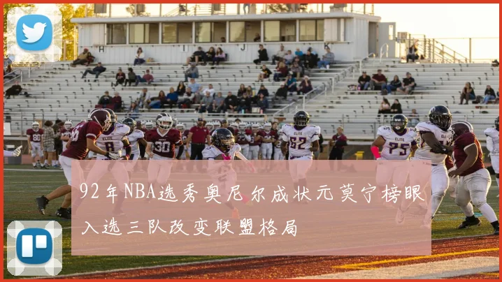 92年NBA选秀奥尼尔成状元莫宁榜眼入选三队改变联盟格局